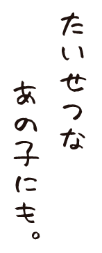 たいせつな、あの子にも。